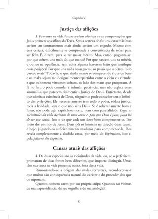 Capítulo V
80
Justiça das aflições
3. Somente na vida futura podem efetivar-se as compensações que
Jesus promete aos aflitos da Terra. Sem a certeza do futuro, estas máximas
seriam um contrassenso; mais ainda: seriam um engodo. Mesmo com
essa certeza, dificilmente se compreende a conveniência de sofrer para
ser feliz. É, dizem, para se ter maior mérito. Mas, então, pergunta-se:
por que sofrem uns mais do que outros? Por que nascem uns na miséria
e outros na opulência, sem coisa alguma haverem feito que justifique
essas posições? Por que uns nada conseguem, ao passo que a outros tudo
parece sorrir? Todavia, o que ainda menos se compreende é que os bens
e os males sejam tão desigualmente repartidos entre o vício e a virtude;
e que os homens virtuosos sofram, ao lado dos maus que prosperam. A
fé no futuro pode consolar e infundir paciência, mas não explica essas
anomalias, que parecem desmentir a Justiça de Deus. Entretanto, desde
que admita a existência de Deus, ninguém o pode conceber sem o infini-
to das perfeições. Ele necessariamente tem todo o poder, toda a justiça,
toda a bondade, sem o que não seria Deus. Se é soberanamente bom e
justo, não pode agir caprichosamente, nem com parcialidade. Logo, as
vicissitudes da vida derivam de uma causa e, pois que Deus é justo, justa há
de ser essa causa. Isso o de que cada um deve bem compenetrar-se. Por
meio dos ensinos de Jesus, Deus pôs os homens na direção dessa causa,
e hoje, julgando-os suficientemente maduros para compreendê-la, lhes
revela completamente a aludida causa, por meio do Espiritismo, isto é,
pela palavra dos Espíritos.
Causas atuais das aflições
4. De duas espécies são as vicissitudes da vida, ou, se o preferirem,
promanam de duas fontes bem diferentes, que importa distinguir. Umas
têm sua causa na vida presente; outras, fora desta vida.
Remontando-se à origem dos males terrestres, reconhecer-se-á
que muitos são consequência natural do caráter e do proceder dos que
os suportam.
Quantos homens caem por sua própria culpa! Quantos são vítimas
de sua imprevidência, de seu orgulho e de sua ambição!
 