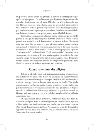 Capítulo V
82
nas pequenas coisas, como nas grandes, o homem é sempre punido por
aquilo em que pecou. Os sofrimentos que decorrem do pecado são-lhe
uma advertência de que procedeu mal. Dão-lhe experiência, fazem-lhe sen-
tir a diferença existente entre o bem e o mal e a necessidade de se ­
melhorar
para, de futuro, evitar o que lhe originou uma fonte de amarguras; sem o
que, motivo não haveria para que se emendasse. Confiante na impunidade,
retardaria seu avanço e, consequentemente, a sua felicidade futura.
Entretanto, a experiência, algumas vezes, chega um pouco tarde:
quando a vida já foi desperdiçada e turbada; quando as forças já estão
gastas e sem remédio o mal. Põe-se então o homem a dizer: “Se no co-
meço dos meus dias eu soubera o que sei hoje, quantos passos em falso
teria evitado! Se houvesse de recomeçar, conduzir-me-ia de outra maneira.
No entanto, já não há mais tempo!” Como o obreiro preguiçoso, que diz:
“Perdi o meu dia”, também ele diz: “Perdi a minha vida.” Contudo, assim
como para o obreiro o sol se levanta no dia seguinte, permitindo-lhe neste
reparar o tempo perdido, também para o homem, após a noite do túmulo,
brilhará o sol de uma nova vida, em que lhe será possível aproveitar a expe-
riência do passado e suas boas resoluções para o futuro.
Causas anteriores das aflições
6. Mas se há males nesta vida cuja causa primária é o homem, ou-
tros há também aos quais, pelo menos na aparência, ele é completamente
estranho e que parecem atingi-lo como por fatalidade. Tal, por exemplo, a
perda de entes queridos e a dos que são o amparo da família. Tais, ainda,
os acidentes que nenhuma previsão poderia impedir; os reveses da fortuna,
que frustram todas as precauções aconselhadas pela prudência; os flagelos
naturais, as enfermidades de nascença, sobretudo as que tiram a tantos in-
felizes os meios de ganhar a vida pelo trabalho: as deformidades, a idiotia,
o cretinismo etc.
Os que nascem nessas condições, certamente nada hão feito na
existência atual para merecer, sem compensação, tão triste sorte, que não
podiam evitar, que são impotentes para mudar por si mesmos e que os
põe à mercê da comiseração pública. Por que, pois, seres tão desgraçados,
enquanto, ao lado deles, sob o mesmo teto, na mesma família, outros são
favorecidos de todos os modos?
 