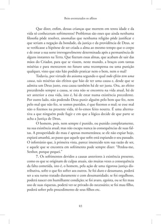 Bem-aventurados os aflitos
83
Que dizer, enfim, dessas crianças que morrem em tenra idade e da
vida só conheceram sofrimentos? Problemas são esses que ainda nenhuma
filosofia pôde resolver, anomalias que nenhuma religião pôde justificar e
que seriam a negação da bondade, da justiça e da providência de Deus, se
se verificasse a hipótese de ser criada a alma ao mesmo tempo que o corpo
e de estar a sua sorte irrevogavelmente determinada após a permanência de
alguns instantes na Terra. Que fizeram essas almas, que acabam de sair das
mãos do Criador, para que se vissem, neste mundo, a braços com tantas
misérias e para merecerem no futuro uma recompensa ou uma punição
qualquer, visto que não hão podido praticar nem o bem, nem o mal?
Todavia, por virtude do axioma segundo o qual todo efeito tem uma
causa, tais misérias são efeitos que hão de ter uma causa e, desde que se
admita um Deus justo, essa causa também há de ser justa. Ora, ao efeito
precedendo sempre a causa, se esta não se encontra na vida atual, há de
ser anterior a essa vida, isto é, há de estar numa existência precedente.
Por outro lado, não podendo Deus punir alguém pelo bem que fez, nem
pelo mal que não fez, se somos punidos, é que fizemos o mal; se esse mal
não o fizemos na presente vida, tê-lo-emos feito noutra. É uma alterna-
tiva a que ninguém pode fugir e em que a lógica decide de que parte se
acha a Justiça de Deus.
O homem, pois, nem sempre é punido, ou punido completamente,
na sua existência atual; mas não escapa nunca às consequências de suas fal-
tas. A prosperidade do mau é apenas momentânea; se ele não expiar hoje,
expiará amanhã, ao passo que aquele que sofre está expiando o seu passado.
O infortúnio que, à primeira vista, parece imerecido tem sua razão de ser,
e aquele que se encontra em sofrimento pode sempre dizer: “Perdoa-me,
Senhor, porque pequei.”
7. Os sofrimentos devidos a causas anteriores à existência presente,
como os que se originam de culpas atuais, são muitas vezes a consequência
da falta cometida, isto é, o homem, pela ação de uma rigorosa justiça dis-
tributiva, sofre o que fez sofrer aos outros. Se foi duro e desumano, poderá
ser a seu turno tratado duramente e com desumanidade; se foi orgulhoso,
poderá nascer em humilhante condição; se foi avaro, egoísta, ou se fez mau
uso de suas riquezas, poderá ver-se privado do necessário; se foi mau filho,
poderá sofrer pelo procedimento de seus filhos etc.
 
