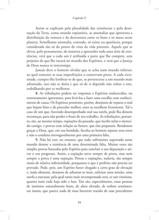 Capítulo V
84
Assim se explicam pela pluralidade das existências e pela desti-
nação da Terra, como mundo expiatório, as anomalias que apresenta a
distribuição da ventura e da desventura entre os bons e os maus neste
planeta. Semelhante anomalia, contudo, só existe na aparência, porque
considerada tão só do ponto de vista da vida presente. Aquele que se
elevar, pelo pensamento, de maneira a apreender toda uma série de exis-
tências, verá que a cada um é atribuída a parte que lhe compete, sem
prejuízo da que lhe tocará no mundo dos Espíritos, e verá que a Justiça
de Deus nunca se interrompe.
Jamais deve o homem olvidar que se acha num mundo inferior,
ao qual somente as suas imperfeições o conservam preso. A cada vicis-
situde, cumpre-lhe lembrar-se de que, se pertencesse a um mundo mais
adiantado, isso não se daria e que só de si depende não voltar a este,
trabalhando por se melhorar.
8. As tribulações podem ser impostas a Espíritos endurecidos, ou
extremamente ignorantes, para levá-los a fazer uma escolha com conheci-
mento de causa. Os Espíritos penitentes, porém, desejosos de reparar o mal
que hajam feito e de proceder melhor, esses as escolhem livremente. Tal o
caso de um que, havendo desempenhado mal sua tarefa, pede lha deixem
recomeçar, para não perder o fruto de seu trabalho. As tribulações, portan-
to, são, ao mesmo tempo, expiações do passado, que recebe nelas o mereci-
do castigo, e provas com relação ao futuro, que elas preparam. Rendamos
graças a Deus, que, em sua bondade, faculta ao homem reparar seus erros
e não o condena irrevogavelmente por uma primeira falta.
9. Não há crer, no entanto, que todo sofrimento suportado neste
mundo denote a existência de uma determinada falta. Muitas vezes são
simples provas buscadas pelo Espírito para concluir a sua depuração e ati-
var o seu progresso. Assim, a expiação serve sempre de prova, mas nem
sempre a prova é uma expiação. Provas e expiações, todavia, são sempre
sinais de relativa inferioridade, porquanto o que é perfeito não precisa ser
provado. Pode, pois, um Espírito haver chegado a certo grau de elevação
e, nada obstante, desejoso de adiantar-se mais, solicitar uma missão, uma
tarefa a executar, pela qual tanto mais recompensado será, se sair vitorioso,
quanto mais rude haja sido a luta. Tais são, especialmente, essas ­
pessoas
de instintos naturalmente bons, de alma elevada, de nobres sentimen-
tos inatos, que parece nada de mau haverem trazido de suas precedentes
 