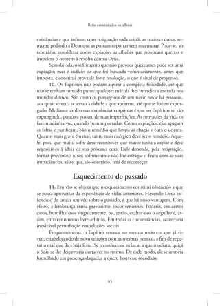 Bem-aventurados os aflitos
85
­
existências e que sofrem, com resignação toda cristã, as maiores dores, so-
mente pedindo a Deus que as possam suportar sem murmurar. Pode-se, ao
contrário, considerar como expiações as aflições que provocam queixas e
impelem o homem à revolta contra Deus.
Sem dúvida, o sofrimento que não provoca queixumes pode ser uma
expiação; mas é indício de que foi buscada voluntariamente, antes que
imposta, e constitui prova de forte resolução, o que é sinal de progresso.
10. Os Espíritos não podem aspirar à completa felicidade, até que
não se tenham tornado puros: qualquer mácula lhes interdita a entrada nos
mundos ditosos. São como os passageiros de um navio onde há pestosos,
aos quais se veda o acesso à cidade a que aportem, até que se hajam expur-
gado. Mediante as diversas existências corpóreas é que os Espíritos se vão
expungindo, pouco a pouco, de suas imperfeições. As provações da vida os
fazem adiantar-se, quando bem suportadas. Como expiações, elas apagam
as faltas e purificam. São o remédio que limpa as chagas e cura o doente.
Quanto mais grave é o mal, tanto mais enérgico deve ser o remédio. Aque-
le, pois, que muito sofre deve reconhecer que muito tinha a expiar e deve
regozijar-se à ideia da sua próxima cura. Dele depende, pela resignação,
tornar proveitoso o seu sofrimento e não lhe estragar o fruto com as suas
impaciências, visto que, do contrário, terá de recomeçar.
Esquecimento do passado
11. Em vão se objeta que o esquecimento constitui obstáculo a que
se possa aproveitar da experiência de vidas anteriores. Havendo Deus en-
tendido de lançar um véu sobre o passado, é que há nisso vantagem. Com
efeito, a lembrança traria gravíssimos inconvenientes. Poderia, em certos
casos, humilhar-nos singularmente, ou, então, exaltar-nos o orgulho e, as-
sim, entravar o nosso livre-arbítrio. Em todas as circunstâncias, acarretaria
inevitável perturbação nas relações sociais.
Frequentemente, o Espírito renasce no mesmo meio em que já vi-
veu, estabelecendo de novo relações com as mesmas pessoas, a fim de repa-
rar o mal que lhes haja feito. Se reconhecesse nelas as a quem odiara, quiçá
o ódio se lhe despertaria outra vez no íntimo. De todo modo, ele se sentiria
humilhado em presença daquelas a quem houvesse ofendido.
 