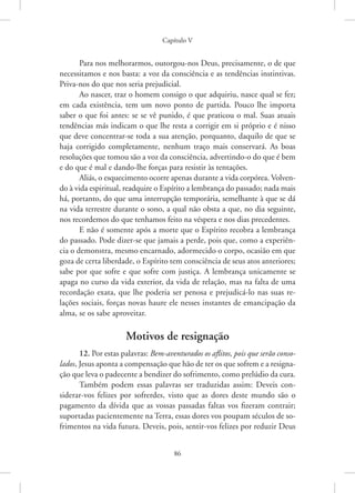 Capítulo V
86
Para nos melhorarmos, outorgou-nos Deus, precisamente, o de que
necessitamos e nos basta: a voz da consciência e as tendências instintivas.
Priva-nos do que nos seria prejudicial.
Ao nascer, traz o homem consigo o que adquiriu, nasce qual se fez;
em cada existência, tem um novo ponto de partida. Pouco lhe importa
saber o que foi antes: se se vê punido, é que praticou o mal. Suas atuais
tendências más indicam o que lhe resta a corrigir em si próprio e é nisso
que deve concentrar-se toda a sua atenção, porquanto, daquilo de que se
haja corrigido completamente, nenhum traço mais conservará. As boas
resoluções que tomou são a voz da consciência, advertindo-o do que é bem
e do que é mal e dando-lhe forças para resistir às tentações.
Aliás, o esquecimento ocorre apenas durante a vida corpórea. Volven-
do à vida espiritual, readquire o Espírito a lembrança do passado; nada mais
há, portanto, do que uma interrupção temporária, semelhante à que se dá
na vida terrestre durante o sono, a qual não obsta a que, no dia seguinte,
nos recordemos do que tenhamos feito na véspera e nos dias precedentes.
E não é somente após a morte que o Espírito recobra a lembrança
do passado. Pode dizer-se que jamais a perde, pois que, como a experiên-
cia o demonstra, mesmo encarnado, adormecido o corpo, ocasião em que
goza de certa liberdade, o Espírito tem consciência de seus atos anteriores;
sabe por que sofre e que sofre com justiça. A lembrança unicamente se
apaga no curso da vida exterior, da vida de relação, mas na falta de uma
recordação exata, que lhe poderia ser penosa e prejudicá-lo nas suas re-
lações sociais, forças novas haure ele nesses instantes de emancipação da
alma, se os sabe aproveitar.
Motivos de resignação
12. Por estas palavras: Bem-aventurados os aflitos, pois que serão conso-
lados, Jesus aponta a compensação que hão de ter os que sofrem e a resigna-
ção que leva o padecente a bendizer do sofrimento, como prelúdio da cura.
Também podem essas palavras ser traduzidas assim: Deveis con-
siderar-vos felizes por sofrerdes, visto que as dores deste mundo são o
pagamento da dívida que as vossas passadas faltas vos fizeram contrair;
suportadas pacientemente na Terra, essas dores vos poupam séculos de so-
frimentos na vida futura. Deveis, pois, sentir-vos felizes por reduzir Deus
 