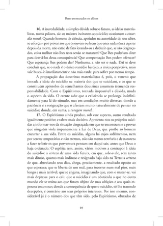 Bem-aventurados os aflitos
89
16. A incredulidade, a simples dúvida sobre o futuro, as ideias materia-
listas, numa palavra, são os maiores incitantes ao suicídio; ocasionam a covar-
dia moral. Quando homens de ciência, apoiados na autoridade do seu saber,
se esforçam por provar aos que os ouvem ou leem que estes nada têm a esperar
depois da morte, não estão de fato levando-os a deduzir que, se são desgraça-
dos, coisa melhor não lhes resta senão se matarem? Que lhes poderiam dizer
para desviá-los dessa consequência? Que compensação lhes podem oferecer?
Que esperança lhes podem dar? Nenhuma, a não ser o nada. Daí se deve
concluir que, se o nada é o único remédio heroico, a única perspectiva, mais
vale buscá-lo imediatamente e não mais tarde, para sofrer por menos tempo.
A propagação das doutrinas materialistas é, pois, o veneno que
inocula a ideia do suicídio na maioria dos que se suicidam, e os que se
constituem apóstolos de semelhantes doutrinas assumem tremenda res-
ponsabilidade. Com o Espiritismo, tornada impossível a dúvida, muda
o aspecto da vida. O crente sabe que a existência se prolonga indefini-
damente para lá do túmulo, mas em condições muito diversas; donde a
paciência e a resignação que o afastam muito naturalmente de pensar no
suicídio; donde, em suma, a coragem moral.
17. O Espiritismo ainda produz, sob esse aspecto, outro resultado
igualmente positivo e talvez mais decisivo. Apresenta-nos os próprios suici-
das a informar-nos da situação desgraçada em que se encontram e a provar
que ninguém viola impunemente a Lei de Deus, que proíbe ao homem
encurtar a sua vida. Entre os suicidas, alguns há cujos sofrimentos, nem
por serem temporários e não eternos, não são menos terríveis e de natureza
a fazer refletir os que porventura pensam em daqui sair, antes que Deus o
haja ordenado. O espírita tem, assim, vários motivos a contrapor à ideia
do suicídio: a certeza de uma vida futura, em que, sabe-o ele, será tanto
mais ditoso, quanto mais inditoso e resignado haja sido na Terra; a certeza
de que, abreviando seus dias, chega, precisamente, a resultado oposto ao
que esperava; que se liberta de um mal, para incorrer num mal pior, mais
longo e mais terrível; que se engana, imaginando que, com o matar-se, vai
mais depressa para o céu; que o suicídio é um obstáculo a que no outro
mundo ele se reúna aos que foram objeto de suas afeições e aos quais es-
perava encontrar; donde a consequência de que o suicídio, só lhe trazendo
decepções, é contrário aos seus próprios interesses. Por isso mesmo, con-
siderável já é o número dos que têm sido, pelo Espiritismo, obstados de
 