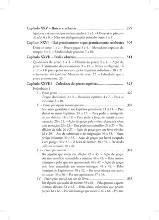 Capítulo XXV – Buscai e achareis.................................................. 299
Ajuda-te a ti mesmo, que o céu te ajudará: 1 a 5. – Observai os pássaros
do céu: 6 a 8. – Não vos afadigueis pela posse do ouro: 9 a 11.
Capítulo XXVI – Dai gratuitamente o que gratuitamente recebestes. 305
Dom de curar: 1 e 2. – Preces pagas: 3 e 4. – Mercadores expulsos do
templo: 5 e 6. – Mediunidade gratuita: 7 a 10.
Capítulo XXVII – Pedi e obtereis................................................... 311
Qualidades da prece: 1 a 4. – Eficácia da prece: 5 a 8. – Ação da
prece. Transmissão do pensamento: 9 a 15. – Preces inteligíveis: 16
e 17. – Da prece pelos mortos e pelos Espíritos sofredores: 18 a 21.
– Instruções dos Espíritos: Maneira de orar: 22. – Felicidade que a
prece proporciona: 23.
Capítulo XXVIII – Coletânea de preces espíritas............................ 325
Preâmbulo: 1.
I – Preces gerais .............................................................................. 327
Oração dominical: 2 e 3. – Reuniões espíritas: 4 a 7. – Para os
médiuns: 8 a 10.
II – Preces por aquele mesmo que ora................................................ 337
Aos anjos guardiães e aos Espíritos protetores: 11 a 14. – Para
afastar os maus Espíritos: 15 a 17. – Para pedir a corrigenda
de um defeito: 18 e 19. – Para pedir a força de resistir a uma
tentação: 20 e 21. – Ação de graças pela vitória alcançada sobre
uma tentação: 22 e 23. – Para pedir um conselho: 24 e 25. – Nas
aflições da vida: 26 e 27. – Ação de graças por um favor obtido:
28 e 29. – Ato de submissão e de resignação: 30 a 33. – Num
perigo iminente: 34 e 35. – Ação de graças por haver escapado
a um perigo: 36 e 37. – À hora de dormir: 38 e 39. – Prevendo
próxima a morte: 40 e 41.
III – Preces por outrem.................................................................... 349
Por alguém que esteja em aflição: 42 e 43. – Ação de graças
por um benefício concedido a outrem: 44 e 45. – Pelos nossos
inimigos e pelos que nos querem mal: 46 e 47. – Ação de graças
pelo bem concedido aos nossos inimigos: 48 e 49. – Pelos
inimigos do Espiritismo: 50 a 52. – Por uma criança que acaba
de nascer: 53 a 56. – Por um agonizante: 57 e 58.
IV – Preces pelos que já não são da Terra........................................... 355
Por alguém que acaba de morrer: 59 a 61. – Pelas pessoas a quem
tivemos afeição: 62 e 63. – Pelas almas sofredoras que pedem
preces: 64 a 66. – Por um inimigo que morreu: 67 e 68. – Por um
 