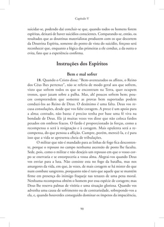 Capítulo V
90
suicidar-se, podendo daí concluir-se que, quando todos os homens forem
espíritas, deixará de haver suicídios conscientes. Comparando-se, então, os
resultados que as doutrinas materialistas produzem com os que decorrem
da Doutrina Espírita, somente do ponto de vista do suicídio, forçoso será
reconhecer que, enquanto a lógica das primeiras a ele conduz, a da outra o
evita, fato que a experiência confirma.
Instruções dos Espíritos
Bem e mal sofrer
18. Quando o Cristo disse: “Bem-aventurados os aflitos, o Reino
dos Céus lhes pertence”, não se referia de modo geral aos que sofrem,
visto que sofrem todos os que se encontram na Terra, quer ocupem
tronos, quer jazam sobre a palha. Mas, ah! poucos sofrem bem; pou-
cos compreendem que somente as provas bem suportadas podem
­
conduzi-los ao Reino de Deus. O desânimo é uma falta. Deus vos re-
cusa consolações, desde que vos falte coragem. A prece é um apoio para
a alma; contudo, não basta: é preciso tenha por base uma fé viva na
bondade de Deus. Ele já muitas vezes vos disse que não coloca fardos
pesados em ombros fracos. O fardo é proporcionado às forças, como a
recompensa o será à resignação e à coragem. Mais opulenta será a re-
compensa, do que penosa a aflição. Cumpre, porém, merecê-la, e é para
isso que a vida se apresenta cheia de tribulações.
O militar que não é mandado para as linhas de fogo fica desconten-
te, porque o repouso no campo nenhuma ascensão de posto lhe faculta.
Sede, pois, como o militar e não desejeis um repouso em que o vosso cor-
po se enervaria e se entorpeceria a vossa alma. Alegrai-vos quando Deus
vos enviar para a luta. Não consiste esta no fogo da batalha, mas nos
amargores da vida, em que, às vezes, de mais coragem se há mister do que
num combate sangrento, porquanto não é raro que aquele que se mantém
firme em presença do inimigo fraqueje nas tenazes de uma pena moral.
Nenhuma recompensa obtém o homem por essa espécie de coragem; mas
Deus lhe reserva palmas de vitória e uma situação gloriosa. Quando vos
advenha uma causa de sofrimento ou de contrariedade, sobreponde-vos a
ela, e, quando houverdes conseguido dominar os ímpetos da impaciência,
 