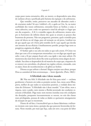 Capítulo V
92
corpo parar numa estrumeira, dele, ao morrer, se desprenderia uma alma
de rutilante alvura e purificada pelo batismo da expiação e do sofrimento.
Que remédio, então, prescrever aos atacados de obsessões cruéis e
de cruciantes males? Só um é infalível: a fé, o apelo ao Céu. Se, na maior
acerbidade dos vossos sofrimentos, entoardes hinos ao Senhor, o anjo, à
vossa cabeceira, com a mão vos apontará o sinal da salvação e o lugar que
um dia ocupareis... A fé é o remédio seguro do sofrimento; mostra sem-
pre os horizontes do infinito diante dos quais se esvaem os poucos dias
­
brumosos do presente. Não nos pergunteis, portanto, qual o remédio para
curar tal úlcera ou tal chaga, para tal tentação ou tal prova. Lembrai-vos
de que aquele que crê é forte pelo remédio da fé e que aquele que duvida
um instante da sua eficácia é imediatamente punido, porque logo sente as
pungitivas angústias da aflição.
O Senhor apôs o seu selo em todos os que nele creem. O Cristo vos
disse que com a fé se transportam montanhas e eu vos digo que aquele que
sofre e tem a fé por amparo ficará sob a sua égide e não mais sofrerá. Os
momentos das mais fortes dores lhe serão as primeiras notas alegres da eter-
nidade. Sua alma se desprenderá de tal maneira do corpo que, enquanto ele
se estorcer em convulsões, ela planará nas regiões celestes, entoando, com
os anjos, hinos de reconhecimento e de glória ao Senhor.
Ditosos os que sofrem e choram! Alegres estejam suas almas, porque
Deus as cumulará de bem-aventuranças. – Santo Agostinho. (Paris, 1863.)
A felicidade não é deste mundo
20. Não sou feliz! A felicidade não foi feita para mim! — exclama
geralmente o homem em todas as posições sociais. Isso, meus caros filhos,
prova, melhor do que todos os raciocínios possíveis, a verdade desta má-
xima do Eclesiastes: “A felicidade não é deste mundo.” Com efeito, nem a
riqueza, nem o poder, nem mesmo a florida juventude são condições es-
senciais à felicidade. Digo mais: nem mesmo reunidas essas três condições
tão desejadas, porquanto incessantemente se ouvem, no seio das classes
mais privilegiadas, pessoas de todas as idades se queixarem amargamente
da situação em que se encontram.
Diante de tal fato, é inconcebível que as classes laboriosas e militan-
tes invejem com tanta ânsia a posição das que parecem favorecidas da for-
tuna. Neste mundo, por mais que faça, cada um tem a sua parte de labor
 
