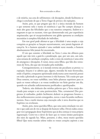 Bem-aventurados os aflitos
93
e de miséria, sua cota de sofrimentos e de decepções, donde facilmente se
chega à conclusão de que a Terra é lugar de provas e de expiações.
Assim, pois, os que pregam que ela é a única morada do homem
e que somente nela e numa só existência é que lhe cumpre alcançar o
mais alto grau das felicidades que a sua natureza comporta, iludem-se e
enganam os que os escutam, visto que demonstrado está, por experiência
arquissecular, que só excepcionalmente este globo apresenta as condições
necessárias à completa felicidade do indivíduo.
Em tese geral pode afirmar-se que a felicidade é uma utopia a cuja
conquista as gerações se lançam sucessivamente, sem jamais lograrem al-
cançá-la. Se o homem ajuizado é uma raridade neste mundo, o homem
absolutamente feliz jamais foi encontrado.
O em que consiste a felicidade na Terra é coisa tão efêmera para
aquele que não tem a guiá-lo a ponderação, que, por um ano, um mês,
uma semana de satisfação completa, todo o resto da existência é uma série
de amarguras e decepções. E notai, meus caros filhos, que falo dos ventu-
rosos da Terra, dos que são invejados pela multidão.
Conseguintemente, se à morada terrena são peculiares as provas e a
expiação, forçoso é se admita que, algures, moradas há mais favorecidas,
onde o Espírito, conquanto aprisionado ainda numa carne material, possui
em toda a plenitude os gozos inerentes à vida humana. Tal a razão por que
Deus semeou, no vosso turbilhão, esses belos planetas superiores para os
quais os vossos esforços e as vossas tendências vos farão gravitar um dia,
quando vos achardes suficientemente purificados e aperfeiçoados.
Todavia, não deduzais das minhas palavras que a Terra esteja des-
tinada para sempre a ser uma penitenciária. Não, certamente! Dos pro-
gressos já realizados, podeis facilmente deduzir os progressos futuros e,
dos melhoramentos sociais conseguidos, novos e mais fecundos melhora-
mentos. Essa a tarefa imensa cuja execução cabe à nova doutrina que os
Espíritos vos revelaram.
Assim, pois, meus queridos filhos, que uma santa emulação vos ani-
me e que cada um de vós se despoje do homem velho. Deveis todos consa-
grar-vos à propagação desse Espiritismo que já deu começo à vossa própria
regeneração. Corre-vos o dever de fazer que os vossos irmãos participem
dos raios da sagrada luz. Mãos, portanto, à obra, meus muito queridos
filhos! Que nesta reunião solene todos os vossos corações aspirem a esse
 