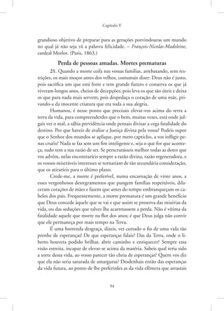 Capítulo V
94
grandioso objetivo de preparar para as gerações porvindouras um mundo
no qual já não seja vã a palavra felicidade. – François-Nicolas-Madeleine,
cardeal Morlot. (Paris, 1863.)
Perda de pessoas amadas. Mortes prematuras
21. Quando a morte ceifa nas vossas famílias, arrebatando, sem res-
trições, os mais moços antes dos velhos, costumais dizer: Deus não é justo,
pois sacrifica um que está forte e tem grande futuro e conserva os que já
viveram longos anos, cheios de decepções; pois leva os que são úteis e deixa
os que para nada mais servem; pois despedaça o coração de uma mãe, pri-
vando-a da inocente criatura que era toda a sua alegria.
Humanos, é nesse ponto que precisais elevar-vos acima do terra a
terra da vida, para compreenderdes que o bem, muitas vezes, está onde jul-
gais ver o mal, a sábia previdência onde pensais divisar a cega fatalidade do
destino. Por que haveis de avaliar a Justiça divina pela vossa? Podeis supor
que o Senhor dos mundos se aplique, por mero capricho, a vos infligir pe-
nas cruéis? Nada se faz sem um fim inteligente e, seja o que for que aconte-
ça, tudo tem a sua razão de ser. Se perscrutásseis melhor todas as dores que
vos advêm, nelas encontraríeis sempre a razão divina, razão regeneradora, e
os vossos miseráveis interesses se tornariam de tão secundária consideração,
que os atiraríeis para o último plano.
Crede-me, a morte é preferível, numa encarnação de vinte anos, a
esses vergonhosos desregramentos que pungem famílias respeitáveis, dila-
ceram corações de mães e fazem que antes do tempo embranqueçam os ca-
belos dos pais. Frequentemente, a morte prematura é um grande benefício
que Deus concede àquele que se vai e que assim se preserva das misérias da
vida, ou das seduções que talvez lhe acarretassem a perda. Não é vítima da
fatalidade aquele que morre na flor dos anos; é que Deus julga não convir
que ele permaneça por mais tempo na Terra.
É uma horrenda desgraça, dizeis, ver cortado o fio de uma vida tão
prenhe de esperanças! De que esperanças falais? Das da Terra, onde o li-
berto houvera podido brilhar, abrir caminho e enriquecer? Sempre essa
visão estreita, incapaz de elevar-se acima da matéria. Sabeis qual teria sido
a sorte dessa vida, ao vosso parecer tão cheia de esperanças? Quem vos diz
que ela não seria saturada de amarguras? Desdenhais então das esperanças
da vida futura, ao ponto de lhe preferirdes as da vida efêmera que arrastais
 