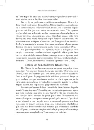 Bem-aventurados os aflitos
95
na ­
Terra? Supondes então que mais vale uma posição elevada entre os ho-
mens, do que entre os Espíritos bem-aventurados?
Em vez de vos queixardes, regozijai-vos quando praz a Deus retirar
deste vale de misérias um de seus filhos. Não será egoístico desejardes que
ele aí continuasse para sofrer convosco? Ah! essa dor se concebe naquele
que carece de fé e que vê na morte uma separação eterna. Vós, espíritas,
porém, sabeis que a alma vive melhor quando desembaraçada do seu in-
vólucro corpóreo. Mães, sabei que vossos filhos bem-amados estão perto
de vós; sim, estão muito perto; seus corpos fluídicos vos envolvem, seus
pensamentos vos protegem, a lembrança que deles guardais os transporta
de alegria, mas também as vossas dores desarrazoadas os afligem, porque
denotam falta de fé e exprimem uma revolta contra a vontade de Deus.
Vós que compreendeis a vida espiritual, escutai as pulsações do vosso
coração a chamar esses entes bem-amados e, se pedirdes a Deus que os aben-
çoe, em vós sentireis fortes consolações, dessas que secam as lágrimas; senti-
reis aspirações grandiosas que vos mostrarão o porvir que o soberano Senhor
prometeu. – Sanson, ex-membro da Sociedade Espírita de Paris. (1863.)
Se fosse um homem de bem, teria morrido
22. Falando de um homem mau, que escapa de um perigo, costu-
mais dizer: “Se fosse um homem bom, teria morrido.” Pois bem, assim
falando, dizeis uma verdade, pois, com efeito, muito amiúde sucede dar
Deus a um Espírito de progresso ainda incipiente prova mais longa, do
que a um bom que, por prêmio do seu mérito, receberá a graça de ter tão
curta quanto possível a sua provação. Por conseguinte, quando vos utilizais
daquele axioma, não suspeitais de que proferis uma blasfêmia.
Se morre um homem de bem, cujo vizinho é mau homem, logo ob-
servais: “Antes fosse este.” Enunciais uma enormidade, porquanto aquele
que parte concluiu a sua tarefa e o que fica talvez não haja principiado a
sua. Por que, então, haveríeis de querer que ao mau faltasse tempo para
terminá-la e que o outro permanecesse preso à gleba terrestre? Que diríeis
se um prisioneiro, que cumpriu a sentença contra ele pronunciada, fosse
conservado no cárcere, ao mesmo tempo que restituíssem à liberdade um
que a esta não tivesse direito? Ficai sabendo que a verdadeira liberdade,
para o Espírito, consiste no rompimento dos laços que o prendem ao corpo
e que, enquanto vos achardes na Terra, estareis em cativeiro.
 