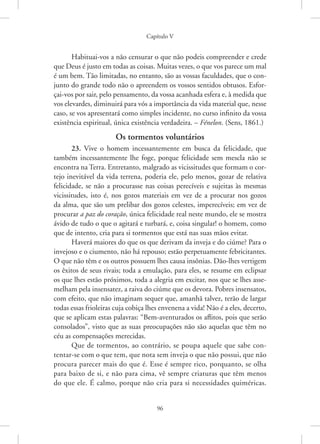Capítulo V
96
Habituai-vos a não censurar o que não podeis compreender e crede
que Deus é justo em todas as coisas. Muitas vezes, o que vos parece um mal
é um bem. Tão limitadas, no entanto, são as vossas faculdades, que o con-
junto do grande todo não o apreendem os vossos sentidos obtusos. Esfor-
çai-vos por sair, pelo pensamento, da vossa acanhada esfera e, à medida que
vos elevardes, diminuirá para vós a importância da vida material que, nesse
caso, se vos apresentará como simples incidente, no curso infinito da vossa
existência espiritual, única existência verdadeira. – Fénelon. (Sens, 1861.)
Os tormentos voluntários
23. Vive o homem incessantemente em busca da felicidade, que
também incessantemente lhe foge, porque felicidade sem mescla não se
encontra na Terra. Entretanto, malgrado as vicissitudes que formam o cor-
tejo inevitável da vida terrena, poderia ele, pelo menos, gozar de relativa
felicidade, se não a procurasse nas coisas perecíveis e sujeitas às mesmas
vicissitudes, isto é, nos gozos materiais em vez de a procurar nos gozos
da alma, que são um prelibar dos gozos celestes, imperecíveis; em vez de
procurar a paz do coração, única felicidade real neste mundo, ele se mostra
ávido de tudo o que o agitará e turbará, e, coisa singular! o homem, como
que de intento, cria para si tormentos que está nas suas mãos evitar.
Haverá maiores do que os que derivam da inveja e do ciúme? Para o
invejoso e o ciumento, não há repouso; estão perpetuamente febricitantes.
O que não têm e os outros possuem lhes causa insônias. Dão-lhes vertigem
os êxitos de seus rivais; toda a emulação, para eles, se resume em eclipsar
os que lhes estão próximos, toda a alegria em excitar, nos que se lhes asse-
melham pela insensatez, a raiva do ciúme que os devora. Pobres insensatos,
com efeito, que não imaginam sequer que, amanhã talvez, terão de largar
todas essas frioleiras cuja cobiça lhes envenena a vida! Não é a eles, decerto,
que se aplicam estas palavras: “Bem-aventurados os aflitos, pois que serão
consolados”, visto que as suas preocupações não são aquelas que têm no
céu as compensações merecidas.
Que de tormentos, ao contrário, se poupa aquele que sabe con-
tentar-se com o que tem, que nota sem inveja o que não possui, que não
procura parecer mais do que é. Esse é sempre rico, porquanto, se olha
para baixo de si, e não para cima, vê sempre criaturas que têm menos
do que ele. É calmo, porque não cria para si necessidades quiméricas.
 