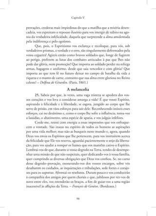 Capítulo V
98
­
provações, credoras mais impiedosas do que a matilha que a miséria desen-
cadeia, vos espreitam o repouso ilusório para vos imergir de súbito na ago-
nia da verdadeira infelicidade, daquela que surpreende a alma amolentada
pela indiferença e pelo egoísmo.
Que, pois, o Espiritismo vos esclareça e recoloque, para vós, sob
verdadeiros prismas, a verdade e o erro, tão singularmente deformados pela
vossa cegueira! Agireis então como bravos soldados que, longe de fugirem
ao perigo, preferem as lutas dos combates arriscados à paz que lhes não
pode dar glória, nem promoção! Que importa ao soldado perder na refrega
armas, bagagens e uniforme, desde que saia vencedor e com glória? Que
importa ao que tem fé no futuro deixar no campo de batalha da vida a
riqueza e o manto de carne, contanto que sua alma entre gloriosa no Reino
celeste? – Delfina de Girardin. (Paris, 1861.)
A melancolia
25. Sabeis por que, às vezes, uma vaga tristeza se apodera dos vos-
sos corações e vos leva a considerar amarga a vida? É que vosso Espírito,
aspirando à felicidade e à liberdade, se esgota, jungido ao corpo que lhe
serve de prisão, em vãos esforços para sair dele. Reconhecendo inúteis esses
esforços, cai no desânimo e, como o corpo lhe sofre a influência, toma-vos
a lassidão, o abatimento, uma espécie de apatia, e vos julgais infelizes.
Crede-me, resisti com energia a essas impressões que vos enfraque-
cem a vontade. São inatas no espírito de todos os homens as aspirações
por uma vida melhor; mas não as busqueis neste mundo e, agora, quando
Deus vos envia os Espíritos que lhe pertencem, para vos instruírem acerca
da felicidade que Ele vos reserva, aguardai pacientemente o anjo da liberta-
ção, para vos ajudar a romper os liames que vos mantêm cativo o Espírito.
Lembrai-vos de que, durante o vosso degredo na Terra, tendes de desempe-
nhar uma missão de que não suspeitais, quer dedicando-vos à vossa família,
quer cumprindo as diversas obrigações que Deus vos confiou. Se, no curso
desse degredo–provação, exonerando-vos dos vossos encargos, sobre vós
desabarem os cuidados, as inquietações e tribulações, sede fortes e corajo-
sos para os suportar. Afrontai-os resolutos. Duram pouco e vos conduzirão
à companhia dos amigos por quem chorais e que, jubilosos por ver-vos de
novo entre eles, vos estenderão os braços, a fim de guiar-vos a uma região
inacessível às aflições da Terra. – François de Genève. (Bordeaux.)
 