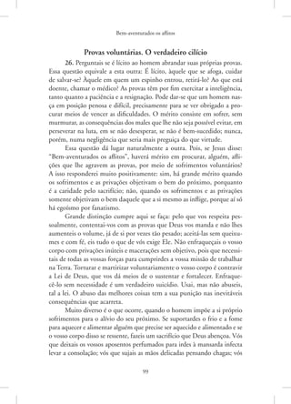 Bem-aventurados os aflitos
99
Provas voluntárias. O verdadeiro cilício
26. Perguntais se é lícito ao homem abrandar suas próprias provas.
Essa questão equivale a esta outra: É lícito, àquele que se afoga, cuidar
de salvar-se? Àquele em quem um espinho entrou, retirá-lo? Ao que está
doente, chamar o médico? As provas têm por fim exercitar a inteligência,
tanto quanto a paciência e a resignação. Pode dar-se que um homem nas-
ça em posição penosa e difícil, precisamente para se ver obrigado a pro-
curar meios de vencer as dificuldades. O mérito consiste em sofrer, sem
murmurar, as consequências dos males que lhe não seja possível evitar, em
perseverar na luta, em se não desesperar, se não é bem-sucedido; nunca,
porém, numa negligência que seria mais preguiça do que virtude.
Essa questão dá lugar naturalmente a outra. Pois, se Jesus disse:
“Bem-aventurados os aflitos”, haverá mérito em procurar, alguém, afli-
ções que lhe agravem as provas, por meio de sofrimentos voluntários?
A isso responderei muito positivamente: sim, há grande mérito quando
os sofrimentos e as privações objetivam o bem do próximo, porquanto
é a caridade pelo sacrifício; não, quando os sofrimentos e as privações
somente objetivam o bem daquele que a si mesmo as inflige, porque aí só
há egoísmo por fanatismo.
Grande distinção cumpre aqui se faça: pelo que vos respeita pes-
soalmente, contentai-vos com as provas que Deus vos manda e não lhes
aumenteis o volume, já de si por vezes tão pesado; aceitá-las sem queixu-
mes e com fé, eis tudo o que de vós exige Ele. Não enfraqueçais o vosso
corpo com privações inúteis e macerações sem objetivo, pois que necessi-
tais de todas as vossas forças para cumprirdes a vossa missão de trabalhar
na Terra. Torturar e martirizar voluntariamente o vosso corpo é contravir
a Lei de Deus, que vos dá meios de o sustentar e fortalecer. Enfraque-
cê-lo sem necessidade é um verdadeiro suicídio. Usai, mas não abuseis,
tal a lei. O abuso das melhores coisas tem a sua punição nas inevitáveis
consequências que acarreta.
Muito diverso é o que ocorre, quando o homem impõe a si próprio
sofrimentos para o alívio do seu próximo. Se suportardes o frio e a fome
para aquecer e alimentar alguém que precise ser aquecido e alimentado e se
o vosso corpo disso se ressente, fazeis um sacrifício que Deus abençoa. Vós
que deixais os vossos aposentos perfumados para irdes à mansarda infecta
levar a consolação; vós que sujais as mãos delicadas pensando chagas; vós
 