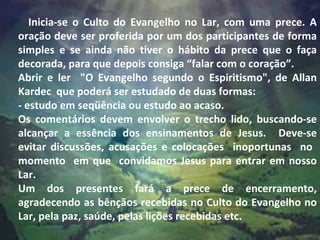 Inicia-se o Culto do Evangelho no Lar, com uma prece. A oração deve ser proferida por um dos participantes de forma simples e se ainda não tiver o hábito da prece que o faça decorada, para que depois consiga “falar com o coração”.   Abrir e ler  "O Evangelho segundo o Espiritismo", de Allan Kardec  que poderá ser estudado de duas formas: - estudo em seqüência ou estudo ao acaso.  Os comentários devem envolver o trecho lido, buscando-se alcançar a essência dos ensinamentos de Jesus.  Deve-se evitar discussões, acusações e colocações  inoportunas  no  momento  em que  convidamos Jesus para entrar em nosso Lar.  Um dos presentes fará a prece de encerramento, agradecendo as bênçãos recebidas no Culto do Evangelho no Lar, pela paz, saúde, pelas lições recebidas etc. 