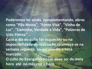 Poderemos ler ainda, complementando, obras como "Pão Nosso", "Fonte Viva", "Vinha de Luz", "Caminho, Verdade e Vida", "Palavras de Vida Eterna“...  Caso o dia do culto for esquecido ou na impossibilidade de realização recomeça-se na semana seguinte, no mesmo dia e hora marcado.  O culto do Evangelho no Lar deve ser de meia hora  até  no máximo 1 hora.    