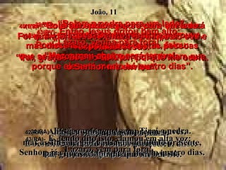 39(BV)-   “Rolem a pedra para um lado”,  disse Jesus. Porém Marta, a irmã do morto, falou: “ Mas o mau cheiro será terrível,  porque ele está morto há quatro dias”. 39(RA)-   Então, ordenou Jesus: Tirai a pedra.  Disse-lhe Marta, irmã do morto:  Senhor, já cheira mal, porque já é de quatro dias. 40(BV)-   “Eu já não disse que se crer, você verá um maravilhoso milagre de Deus?”  respondeu Jesus. 40(RA)-   Respondeu-lhe Jesus:  Não te disse eu que, se creres,  verás a glória de Deus? João, 11 41(BV)-   Rolaram então a pedra para um lado. Foi quando Jesus levantou os olhos ao céu e disse: “ Pai, graças dou ao Senhor, porque me ouviu. 41(RA)-   Tiraram, então, a pedra.  E Jesus, levantando os olhos para o céu, disse:  Pai, graças te dou porque me ouviste. 42(BV)-   Eu sei que o Senhor sempre me ouve, mas disse isto por causa destas pessoas que se encontram aqui, para que creiam que o Senhor me enviou”. 42(RA)-   Aliás, eu sabia que sempre me ouves,  mas assim falei por causa da multidão presente, para que creiam que tu me enviaste. 43(BV)-   Então Jesus gritou bem alto: “ Lázaro, venha para fora!” 43(RA)-   E, tendo dito isto, clamou em alta voz: Lázaro, vem para fora! 