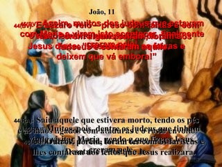 44(BV)-   E Lázaro veio – preso com faixas e com o rosto envolto num pedaço de pano.  Jesus disse: “Desamarrem as faixas e deixem que vá embora!” 44(RA)-   Saiu aquele que estivera morto, tendo os pés e as mãos ligados com ataduras e o rosto envolto num lenço. Então, lhes ordenou Jesus:  Desatai-o e deixai-o ir. João, 11 45(BV)-   Assim, muitos dos judeus que estavam com Maria e viram isto acontecer, finalmente creram nele! 45(RA)-   Muitos, pois, dentre os judeus que tinham vindo visitar Maria, vendo o que fizera Jesus, creram nele. 46(BV)-   Porém alguns saíram, foram aos fariseus e contaram aquilo. 46(RA)-   Outros, porém, foram ter com os fariseus e lhes contaram dos feitos que Jesus realizara. 
