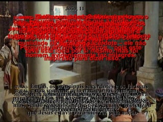 47(BV)-   Então os sacerdotes principais e os fariseus convocaram uma reunião do Conselho para discutir a situação. “ Que vamos fazer?” Perguntavam uns aos outros, “pois este homem, evidentemente faz milagres. 47(RA)-   Então, os principais sacerdotes e os fariseus convocaram o Sinédrio;  e disseram: Que estamos fazendo, uma vez que este homem opera muitos sinais? 48(BV)-   Se nós o deixarmos em paz, a nação inteira irá atrás dele e então o exército romano virá para nos matar e tomar conta do governo judaico”. 48(BV)-   Se o deixarmos assim, todos crerão nele; depois, virão os romanos e tomarão não só o nosso lugar, mas a própria nação. João, 11 49(BV)-   Então um deles, Caifás, que era o supremo sacerdote naquele ano, disse: “ Vocês não sabem coisa alguma!  49(RA)-   Caifás, porém, um dentre eles, sumo sacerdote naquele ano, advertiu-os, dizendo:  Vós nada sabeis, 50(BV)-   -  Que morra só esse homem pelo povo – por que morreria a nação inteira?” 50(RA)-   nem considerais que vos convém que morra um só homem pelo povo e que não venha a perecer toda a nação. 51(BV)-   Esta profecia de que Jesus deveria morrer pela nação toda foi feita por Caifás na qualidade de supremo sacerdote – ele não teve esta idéia por si mesmo, mas foi inspirado para dizer isso. 51(RA)-   Ora, ele não disse isto de si mesmo;  mas, sendo sumo sacerdote naquele ano, profetizou que Jesus estava para morrer pela nação 52(BV)-   Foi uma predição de que a morte de Jesus seria não somente por Israel, mas por todos os filhos de Deus espalhados ao redor do mundo. 52(RA)-   e não somente pela nação, mas também para reunir em um só corpo os filhos de Deus,  que andam dispersos. 53(BV)-   Por isso, daquela hora em diante,  os líderes judaicos começaram a planejar a morte de Jesus. 53(RA)-   Desde aquele dia, resolveram matá-lo. 