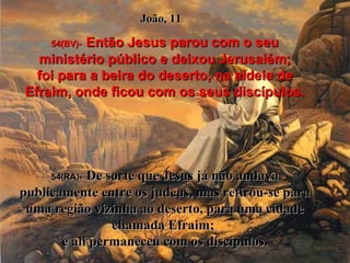 54(BV)-   Então Jesus parou com o seu ministério público e deixou Jerusalém; foi para a beira do deserto, na aldeia de Efraim, onde ficou com os seus discípulos. 54(RA)-   De sorte que Jesus já não andava publicamente entre os judeus, mas retirou-se para uma região vizinha ao deserto, para uma cidade chamada Efraim;  e ali permaneceu com os discípulos. João, 11 