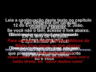 Envie este texto aos teus amigos que precisam de Deus tanto quanto eu e você Ele é nosso socorro bem presente na hora da angústia. Deus não está longe lá no céu sem se importar com você. Ele te ama de verdade! É apaixonado por você! Ele não abre mão de você não abra mão de Deus. Ele é maior que teus problemas! E não despreza um coração contrito e abatido. Leia a continuação deste texto no capítulo 12 do Evangelho segundo S. João. Se você não o tem, acesse o link abaixo. Para acessar a outros textos bíblicos da Bíblia Viva clique no link abaixo: http :// cid -a4febf73018ad203. skydrive . live .com/ browse . aspx /. res /A4FEBF73018AD203!122 clique sobre o texto pretendido, depois com o botão direito, em “salvar destino como” 
