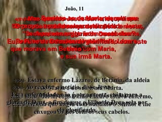 1e2(BV)-   Lembra-se de Maria, aquela que derramou o perfume caro nos pés de Jesus,  e depois enxugou com os cabelos? Bem, estava doente o irmão dela, Lázaro,  que morava em Betânia com Maria,  e sua irmã Marta. 1(RA)-   Estava enfermo Lázaro, de Betânia, da aldeia de Maria e de sua irmã Marta. 2(RA)-   Esta Maria, cujo irmão Lázaro estava enfermo, era a mesma que ungiu com bálsamo o Senhor e lhe enxugou os pés com os seus cabelos. 3(BV)-   Por isso as duas mandaram um recado a Jesus, dizendo: “ Senhor, seu amigo íntimo está doente, bem doente mesmo”. 3(RA)-   Mandaram, pois, as irmãs de Lázaro dizer a Jesus: Senhor, está enfermo aquele a quem amas. João, 11 4(BV)-  Mas quando Jesus ouviu isso, disse: “ O propósito da doença dele não é a morte, mas sim a glória de Deus. Eu, o Filho de Deus, serei glorificado com este caso”. 4(RA)-  Ao receber a notícia, disse Jesus:  Esta enfermidade não é para morte, e sim para a glória de Deus, a fim de que o Filho de Deus seja por ela glorificado. 