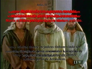 17(BV)-   Quando eles chegaram a Betânia, disseram-lhes que Lázaro já estava no túmulo fazia quatro dias.  17(RA)-   Chegando Jesus, encontrou Lázaro já sepultado, havia quatro dias. João, 11 18(BV)-   Betânia ficava a apenas uns três quilômetros de distância de Jerusalém, 18(RA)-   Ora, Betânia estava cerca de quinze estádios perto de Jerusalém. 19(BV)-   e muitos dos líderes judaicos tinham vindo apresentar seus pêsames e consolar Marta e Maria pela perda que haviam sofrido. 19(RA)-   Muitos dentre os judeus tinham vindo ter com Marta e Maria, para as consolar a respeito de seu irmão. 