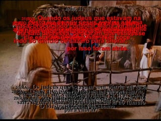 28(BV)-   Nisto ela deixou Jesus, voltou a Maria e, chamando a irmã separadamente, disse: “ Ele está aqui, e quer falar com você”. 28(RA)-   Tendo dito isto, retirou-se e chamou Maria, sua irmã, e lhe disse em particular:  O Mestre chegou e te chama. 29(BV)-   Então Maria levantou-se imediatamente e foi aonde Ele estava. 29(RA)-   Ela, ouvindo isto, levantou-se depressa e foi ter com ele, João, 11 30(BV)-   Ora, Jesus tinha ficado fora da aldeia, no lugar onde Marta havia se encontrado com Ele. 30(RA)-   pois Jesus ainda não tinha entrado na aldeia, mas permanecia onde Marta se  avistara com ele. 31(BV)-   Quando os judeus que estavam na casa, procurando consolar Maria, viram que ela saiu depressa, pensaram que estivesse indo ao túmulo de Lázaro para chorar;  por isso foram atrás. 31(RA)-   Os judeus que estavam com Maria em casa e a consolavam, vendo-a levantar-se depressa e sair, seguiram-na, supondo que ela ia ao túmulo para chorar. 