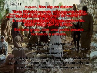 34(BV)-   “Onde é que ele está sepultado?” Perguntou. Eles disseram: “Venha ver”. 34(RA)-   E perguntou: Onde o sepultastes? Eles lhe responderam: Senhor, vem e vê! 35(BV)-   As lágrimas vieram  aos olhos de Jesus. 35(RA)-   Jesus chorou. João, 11 36(BV)-   “Eles eram amigos íntimos”, disseram os judeus. “ Vejam como gostava dele”. 36(RA)-   Então, disseram os judeus:  Vede quanto o amava. 37e38(BV)-   Mas alguns diziam: “ Este indivíduo curou um cego – por que não pode impedir Lázaro de morrer?” E outra vez Jesus ficou muito comovido. Nisso chegaram ao túmulo. Era uma gruta, com uma pedra pesada fechando a entrada. 37(RA)-   Mas alguns objetaram:  Não podia ele, que abriu os olhos ao cego, fazer que este não morresse? 38(RA)-   Jesus, agitando-se novamente em si mesmo, encaminhou-se para o túmulo; era este uma gruta a cuja entrada tinham posto uma pedra. 
