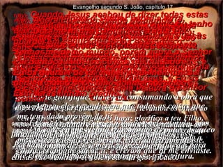 1(BV)-  Quando Jesus acabou de dizer todas estas coisas, levantou os olhos ao céu e disse: “ Pai, chegou a hora. Glorifique o seu Filho, para que Ele possa glorificar ao Senhor,  2(BV)-  que deu a Ele autoridade sobre todo homem e toda mulher na terra inteira. E Ele dá a vida eterna a cada um que o Senhor deu a Ele. 1(RA)-   Tendo Jesus falado estas coisas, levantou os olhos ao céu e disse: Pai, é chegada a hora; glorifica a teu Filho, para que o Filho te glorifique a ti, 2(RA)-  assim como lhe conferiste autoridade sobre toda a carne, a fim de que ele conceda a vida eterna a todos os que lhe deste. 3(BV)-  E este é o meio de obter a vida eterna – conhecer o único Deus verdadeiro, e a Jesus Cristo, que o Senhor enviou à terra! 3(RA)-   E a vida eterna é esta: que te conheçam a ti, o único Deus verdadeiro, e a Jesus Cristo, a quem enviaste. Evangelho segundo S. João, capítulo 17 4(BV)-  Eu glorifiquei o Senhor sobre a terra, completando a obra que me mandou fazer.  5(BV)-  E agora, revele a minha glória enquanto estou na sua presença, a glória que tínhamos juntos, antes do princípio do mundo. 4(RA)-   Eu te glorifiquei na terra, consumando a obra que me confiaste para fazer; 5(RA)-   e, agora, glorifica-me, ó Pai, contigo mesmo, com a glória que eu tive junto de ti, antes que houvesse mundo. 6(BV)-  Eu revelei a estes homens tudo a seu respeito.  Eles estavam no mundo, porém agora o Senhor deu todos a mim. Realmente, eles sempre foram seus, e Eu os recebi porque obedeceram a Palavra do Senhor. 6(RA)-   Manifestei o teu nome aos homens que me deste do mundo. Eram teus, tu mos confiaste, e eles têm guardado a tua palavra. 7(BV)-  Agora eles sabem que tudo o que Eu tenho é um presente seu,  8BV)-  porque Eu transmiti a eles as ordens que o Senhor me deu.  Eles as aceitaram e sabem com plena certeza que Eu vim do Senhor à terra, e crêem que o Senhor me enviou. 7(RA)-   Agora, eles reconhecem que todas as coisas que me tens dado provêm de ti; 8(RA)-   porque eu lhes tenho transmitido as palavras que me deste, e eles as receberam, e verdadeiramente conheceram que saí de ti, e creram que tu me enviaste. 9(BV)-  Meu pedido não é pelo mundo, mas por estes que o Senhor me deu, porque eles são seus. 10(BV)-  E todos eles, já que são meus, são seus, e o Senhor os restituiu a mim com tudo o que é seu, e portanto eles são a minha glória!   9(RA)-   É por eles que eu rogo; não rogo pelo mundo, mas por aqueles que me deste, porque são teus; 10(RA)-   ora, todas as minhas coisas são tuas, e as tuas coisas são minhas; e, neles, eu sou glorificado. 11(BV)-  Agora Eu estou saindo do mundo, e deixando todos aqui, seguindo para a sua presença.  Pai Santo, guarde-os com o seu cuidado – todos aqueles que o Senhor me deu -  para que, tal como Nós, eles sejam unidos, sem falta de nenhum. 11(RA)-   Já não estou no mundo, mas eles continuam no mundo, ao passo que eu vou para junto de ti.  Pai santo, guarda-os em teu nome, que me deste, para que eles sejam um, assim como nós. 12(BV)-  Durante minha permanência aqui Eu guardei em segurança todos estes que o Senhor me deu.  Eu os guardei de tal maneira que nenhum se perdeu, a não ser o filho do inferno, como as Escrituras tinham predito. 12(RA)-   Quando eu estava com eles, guardava-os no teu nome, que me deste, e protegi-os, e nenhum deles se perdeu, exceto o filho da perdição, para que se cumprisse a Escritura. 