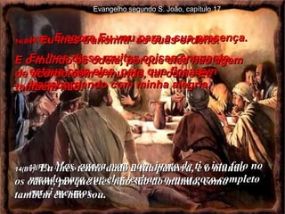 13(BV)-  E agora Eu vou para a sua presença.  Eu lhes disse muitas coisas enquanto estava com eles, para que ficassem transbordando com minha alegria.  13(RA)-   Mas, agora, vou para junto de ti e isto falo no mundo para que eles tenham o meu gozo completo em si mesmos. 14(BV)-  Eu lhes transmiti  as suas ordens.  E o mundo os odeia, porque eles não agem de acordo com o mundo, tal como Eu também não. 14(BV)-   Eu lhes tenho dado a tua palavra, e o mundo os odiou, porque eles não são do mundo, como também eu não sou. Evangelho segundo S. João, capítulo 17 