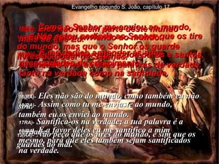 15(BV)-  Não estou pedindo ao Senhor que os tire do mundo, mas que o Senhor os guarde livres do poder de Satanás. 15(RA)-   Não peço que os tires do mundo, e sim que os guardes do mal. 16(BV)-  Eles não fazem parte deste mundo  mais do que Eu.  17(BV)-  Que o Senhor faça todos puros e santos, ensinando-lhes as suas palavras de verdade. 16(RA)-   Eles não são do mundo, como também eu não sou. 17RA)-   Santifica-os na verdade; a tua palavra é a verdade. 18(BV)-  Como o Senhor me enviou ao mundo,  Eu os estou enviando ao mundo. 189BV)-  E me dedico a atender às suas necessidades de crescimento,  tanto na verdade como na santidade. 18(RA)-   Assim como tu me enviaste ao mundo, também eu os enviei ao mundo. 19(RA)-   E a favor deles eu me santifico a mim mesmo, para que eles também sejam santificados na verdade. Evangelho segundo S. João, capítulo 17 