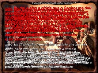 20(BV)-  Não estou orando somente por estes, mas também por todos os que terão fé em mim no futuro, por causa do testemunho destes. 20(RA)-   Não rogo somente por estes, mas também por aqueles que vierem a crer em mim, por intermédio da sua palavra; 21(BV)-  Minha oração por todos eles é que sejam de um só coração e pensamento, tal como Eu e o Senhor somos, ó Pai – porque assim como o Senhor está em mim e Eu no Senhor,  assim estejam eles em Nós. Assim o mundo verá que minha missão é do Senhor mesmo. 21(RA)-   a fim de que todos sejam um; e como és tu, ó Pai, em mim e eu em ti, também sejam eles em nós; para que o mundo creia que tu me enviaste. Evangelho segundo S. João, capítulo 17 22(BV)-  Eu dei a eles a glória que o Senhor me deu  – a de serem um, como Nós somos –  23(BV)-  Eu neles e o Senhor em mim, para que todos sejam perfeitos – para que o mundo saiba que o Senhor me enviou, e compreenda que o Senhor ama meus discípulos  tanto quanto me ama. 22(RA)-   Eu lhes tenho transmitido a glória que me tens dado, para que sejam um, como nós o somos; 23(RA)-   eu neles, e tu em mim, a fim de que sejam aperfeiçoados na unidade, para que o mundo conheça que tu me enviaste e os amaste, como também amaste a mim. 24(BV)-  PaI, Eu os quero comigo – estes que o Senhor me deu – para que eles possam ver  a minha glória. O Senhor me deu a glória porque me amou antes do princípio do mundo. 24(RA)-   Pai, a minha vontade é que onde eu estou, estejam também comigo os que me deste, para que vejam a minha glória que me conferiste, porque me amaste antes da fundação do mundo. 25(BV)-  Ó Pai justo, o mundo não conhece o Senhor, mas Eu sim.  E estes seguidores sabem que o Senhor me enviou. 25(RA)-   Pai justo, o mundo não te conheceu; eu, porém, te conheci, e também estes compreenderam que tu me enviaste. 26(BV)-  E Eu revelei o Senhor a eles, e continuarei a revelar, para que o poderoso amor que o Senhor tem por mim possa estar neles, e Eu neles”. 26(RA)-   Eu lhes fiz conhecer o teu nome e ainda o farei conhecer, a fim de que o amor com que me amaste esteja neles, e eu neles esteja. 