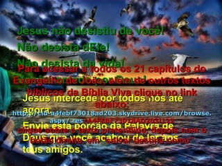 Envie esta porção da Palavra de Deus que você acabou de ler aos teus amigos. Jesus intercede por todos nós até agora. Jesus não desistiu de você! Não desista dEle! Não desista da vida! Você é amado por Deus! Para acessar a todos os 21 capítulos do Evangelho de João, além de outros textos bíblicos da Bíblia Viva clique no link abaixo: http :// cid -a4febf73018ad203. skydrive . live .com/ browse . aspx /. res /A4FEBF73018AD203!122 clique sobre o texto pretendido, depois com o botão direito, em “salvar destino como” 