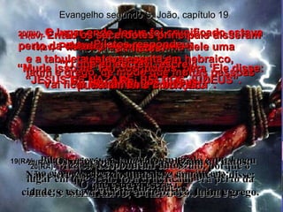 19(BV)-  Pilatos pregou por cima dele uma tabuleta que dizia: “ JESUS DE NAZARÉ, REI DOS JUDEUS”. 19(RA)-  Pilatos escreveu também um título e o colocou no cimo da cruz; o que estava escrito era:  JESUS NAZARENO, O REI DOS JUDEUS. Evangelho segundo S. João, capítulo 19 20(BV)-  O lugar onde Jesus foi crucificado estava perto da cidade;  e a tabuleta estava escrita em hebraico,  latim e grego, de modo que muitas pessoas puderam ler a inscrição. 20(RA)-  Muitos judeus leram este título, porque o lugar em que Jesus fora crucificado era perto da cidade; e estava escrito em hebraico, latim e grego. 21(BV)-  Então os sacerdotes principais disseram a Pilatos: “ Mude isso de ‘Rei dos judeus’ para ‘Ele disse: Eu sou o Rei dos judeus’.” 21(RA)-  Os principais sacerdotes diziam a Pilatos:  Não escrevas: Rei dos judeus, e sim que ele disse: Sou o rei dos judeus. 22(BV)-  Pilatos respondeu: “ O que eu escrevi, escrevi. Vai ficar exatamente como está”. 22(RA)-  Respondeu Pilatos:  O que escrevi escrevi. 