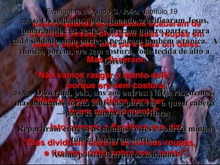 23e24(BV)-  Quando os soldados acabaram de crucificar Jesus, dividiram suas roupas em quatro porções, uma para cada um deles. Mas disseram: “ Não vamos rasgar o manto dele”,  porque era sem costura. “ Vamos jogar os dados para ver  quem ganha o manto”.  Isto cumpriu a Escritura que diz: “ Eles dividiram entre si as minhas roupas,  e tiraram sortes sobre meu manto”. Evangelho segundo S. João, capítulo 19 23(RA)-  Os soldados, pois, quando crucificaram Jesus, tomaram-lhe as vestes e fizeram quatro partes, para cada soldado uma parte; e pegaram também a túnica.  A túnica, porém, era sem costura, toda tecida de alto a baixo. 24(RA)-  Disseram, pois, uns aos outros: Não a rasguemos, mas lancemos sortes sobre ela para ver  a quem caberá—para se cumprir a Escritura:  Repartiram entre si as minhas vestes e sobre a minha túnica lançaram sortes.  Assim, pois, o fizeram os soldados. 