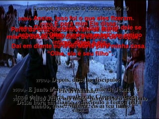 25(BV)-  Assim, isso foi o que eles fizeram. Perto da cruz encontravam-se Maria,  mãe de Jesus, a tia dele, a esposa de Clopas,  e Maria Madalena. 25(RA)-   E junto à cruz estavam a mãe de Jesus, e a irmã dela, e Maria, mulher de Clopas, e Maria Madalena. 26(BV)-  Quando Jesus viu que a mãe dele se achava ali junto a mim, que era seu amigo íntimo, disse a ela: “ Olhe, ele é seu filho”. 26(RA)-  Vendo Jesus sua mãe e junto a ela o discípulo amado, disse: Mulher, eis aí teu filho. Evangelho segundo S. João, capítulo 19 27(BV)-  E para mim Ele disse: “ Olhe, ela é sua mãe!” Daí em diante eu levei Maria para minha casa. 27(RA)-  Depois, disse ao discípulo:  Eis aí tua mãe.  Dessa hora em diante, o discípulo a tomou para casa. 