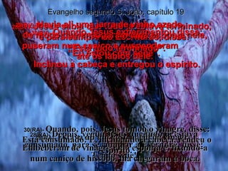 28(BV)-  Jesus sabia que tudo já estava terminado,  e para cumprir as Escrituras, disse: “ Eu estou com sede”. 28(RA)-  Depois, vendo Jesus que tudo já estava consumado, para se cumprir a Escritura, disse: Tenho sede! Evangelho segundo S. João, capítulo 19 29(BV)-  Havia ali uma jarra de vinho azedo,  de modo que ensoparam uma esponja nele, puseram num caniço e suspenderam  até os lábios dele. 29(RA)-  Estava ali um vaso cheio de vinagre. Embeberam de vinagre uma esponja e, fixando-a num caniço de hissopo, lha chegaram à boca. 30(BV)-  Quando Jesus experimentou disse: “ Está tudo terminado”. Inclinou a cabeça e entregou o espírito. 30(RA)-  Quando, pois, Jesus tomou o vinagre, disse: Está consumado! E, inclinando a cabeça, rendeu o espírito. 