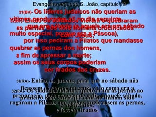 31(BV)-  Os líderes judaicos não queriam as vítimas penduradas ali no dia seguinte,  que era sábado (e aquele era um sábado muito especial, porque era a Páscoa),  por isso pediram a Pilatos que mandasse quebrar as pernas dos homens,  a fim de apressar a morte;  assim os seus corpos poderiam  ser tirados das cruzes. 31(RA)-  Então, os judeus, para que no sábado não ficassem os corpos na cruz, visto como era a preparação, pois era grande o dia daquele sábado, rogaram a Pilatos que se lhes quebrassem as pernas, e fossem tirados. 32(BV)-  Então os soldados vieram e quebraram  as pernas dos dois homens crucificados  com Jesus; 32(RA)-  Os soldados foram e quebraram as pernas ao primeiro e ao outro que com ele tinham sido crucificados; Evangelho segundo S. João, capítulo 19 
