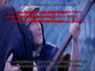33(BV)-  mas quando chegaram a Ele,  viram que já estava morto,  e por isso não quebraram as suas pernas. 33(RA)-  chegando-se, porém, a Jesus, como vissem que já estava morto, não lhe quebraram as pernas. 34(BV)-  Contudo, um dos soldados furou seu lado com uma lança, e correu sangue com água. 34(RA)-  Mas um dos soldados lhe abriu o lado com uma lança, e logo saiu sangue e água. Evangelho segundo S. João, capítulo 19 