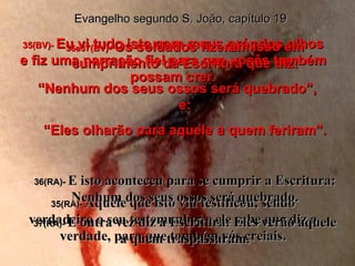 35(BV)-  Eu vi tudo isto com meus próprios olhos e fiz uma narração fiel para que vocês também possam crer. 35(RA)-  Aquele que isto viu testificou, sendo verdadeiro o seu testemunho; e ele sabe que diz a verdade, para que também vós creiais. 36e37(BV)-  Os soldados fizeram isso em cumprimento da Escritura que diz: “ Nenhum dos seus ossos será quebrado”,  e: “ Eles olharão para aquele a quem feriram”. 36(RA)-  E isto aconteceu para se cumprir a Escritura: Nenhum dos seus ossos será quebrado. 37(RA)-  E outra vez diz a Escritura: Eles verão aquele a quem traspassaram. Evangelho segundo S. João, capítulo 19 