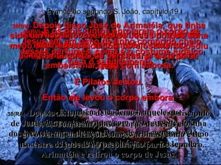 38(BV)-  Depois disso José de Arimatéia, que tinha sido um seguidor secreto de Jesus porque tinha medo dos líderes judaicos, corajosamente pediu a Pilatos autorização para retirar o corpo de Jesus; E Pilatos deixou. Então ele levou o corpo embora. 38(RA)-  Depois disto, José de Arimatéia, que era discípulo de Jesus, ainda que ocultamente pelo receio que tinha dos judeus, rogou a Pilatos lhe permitisse tirar o corpo de Jesus. Pilatos lho permitiu. Então, foi José de Arimatéia e retirou o corpo de Jesus. 39(BV)-  Nicodemos, o homem que tinha ido de noite a Jesus, veio também, trazendo cinqüenta quilos de perfume, próprio para embalsamar, feito com babosa. 39(RA)-  E também Nicodemos, aquele que anteriormente viera ter com Jesus à noite, foi, levando cerca de cem libras de um composto de mirra e aloés. Evangelho segundo S. João, capítulo 19 40(BV)-  E os dois juntos enrolaram o corpo de Jesus em um pano de linho comprido cheio desses perfumes, como é o costume judaico para o sepultamento. 40(RA)-  Tomaram, pois, o corpo de Jesus e o envolveram em lençóis com os aromas, como é de uso entre os judeus na preparação para o sepulcro. 