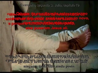 Evangelho segundo S. João, capítulo 19 41(BV)-  O lugar da crucificação estava próximo  a um jardim, onde existia um túmulo novo,  que nunca tinha sido usado. 41(RA)-  No lugar onde Jesus fora crucificado, havia um jardim, e neste, um sepulcro novo, no qual ninguém tinha sido ainda posto. 42(BV)-  Assim, por causa da necessidade de enterrarem depressa, antes do sábado,  e porque o túmulo estava bem perto,  eles puseram Jesus ali. 42(RA)-  Ali, pois, por causa da preparação dos judeus e por estar perto o túmulo, depositaram o corpo de Jesus. 