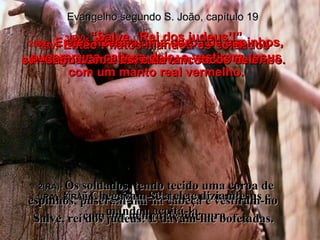 Evangelho segundo S. João, capítulo 19 1(BV)-  Então Pilatos mandou os soldados surrarem Jesus com um chicote de chumbo. 1(RA)-   Então, por isso, Pilatos tomou a Jesus e mandou açoitá-lo. 2(BV)-  E eles fizeram uma coroa de espinhos, puseram na cabeça dele, e vestiram Jesus com um manto real vermelho. 2(RA)-   Os soldados, tendo tecido uma coroa de espinhos, puseram-lha na cabeça e vestiram-no  com um manto de púrpura. 3(BV)-  “Salve, ‘Rei dos judeus’!” Caçoavam eles, e davam socos nele. 3(RA)-  Chegavam-se a ele e diziam:  Salve, rei dos judeus! E davam-lhe bofetadas. 