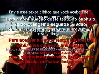 Envie este texto bíblico que você acabou de ler aos teus melhores amigos. É a Palavra de Deus. Mais detalhes sobre a vida, ensino e morte de Jesus você encontrará nos outros três evangelhos: Mateus Marcos Lucas Leia a continuação deste texto no capítulo 20 do Evangelho segundo S. João. Se você não o tem, acesse o link abaixo. Para acessar a outros textos bíblicos da Bíblia Viva clique no link abaixo: http :// cid -a4febf73018ad203. skydrive . live .com/ browse . aspx /. res /A4FEBF73018AD203!122 clique sobre o texto pretendido, depois com o botão direito, em “salvar destino como” 