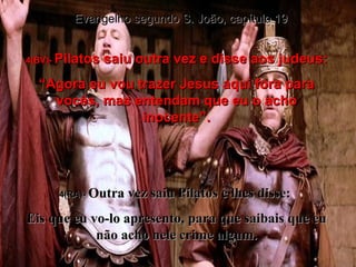 4(BV)-  Pilatos saiu outra vez e disse aos judeus: “ Agora eu vou trazer Jesus aqui fora para vocês, mas entendam que eu o acho inocente”. 4(RA)-  Outra vez saiu Pilatos e lhes disse:  Eis que eu vo-lo apresento, para que saibais que eu não acho nele crime algum. Evangelho segundo S. João, capítulo 19 