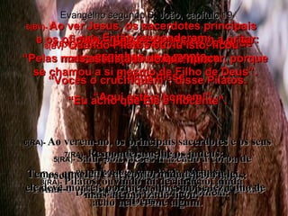 5(BV)-  Então Jesus saiu com a coroa de espinhos  e o manto. Pilatos disse: “ Aqui está o homem!” 5(RA)-  Saiu, pois, Jesus trazendo a coroa de espinhos e o manto de púrpura.  Disse-lhes Pilatos: Eis o homem! 6(BV)-  Ao ver Jesus, os sacerdotes principais  e os oficiais judaicos começaram a gritar: “ Crucifique!  Crucifique!” “ Vocês o crucifiquem”, disse Pilatos. “ Eu acho que Ele é inocente”. 6(RA)-  Ao verem-no, os principais sacerdotes e os seus guardas gritaram:  Crucifica-o! Crucifica-o! Disse-lhes Pilatos:  Tomai-o vós outros e crucificai-o; porque eu não acho nele crime algum. Evangelho segundo S. João, capítulo 19 7(BV)-  Então responderam: “ Pelas nossas leis Jesus deve morrer, porque se chamou a si mesmo de Filho de Deus”. 7(RA)-  Responderam-lhe os judeus:  Temos uma lei, e, de conformidade com a lei,  ele deve morrer, porque a si mesmo se fez Filho de Deus. 8(BV)-  Quando Pilatos ouviu isto, ficou mais assustado do que nunca. 8(RA)-  Pilatos, ouvindo tal declaração, ainda mais atemorizado ficou, 