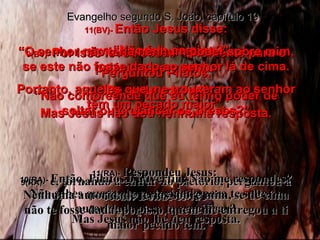 9(BV)-  Por isso levou Jesus novamente para o palácio e perguntou: “ De onde você é?” Mas Jesus não deu nenhuma resposta. 9(RA)-  e, tornando a entrar no pretório, perguntou a Jesus: Donde és tu?  Mas Jesus não lhe deu resposta. 10(BV)-  “Não fala comigo?” Perguntou Pilatos. “ Não compreende que eu tenho poder de soltar ou crucificar os presos?” 10(RA)-  Então, Pilatos o advertiu: Não me respondes? Não sabes que tenho autoridade para te soltar e autoridade para te crucificar? Evangelho segundo S. João, capítulo 19 11(BV)-  Então Jesus disse: “ O senhor não teria nenhum poder sobre mim, se este não fosse dado ao senhor lá de cima. Portanto, aqueles que me trouxeram ao senhor têm um pecado maior”. 11(RA)-  Respondeu Jesus:  Nenhuma autoridade terias sobre mim, se de cima não te fosse dada; por isso, quem me entregou a ti maior pecado tem. 