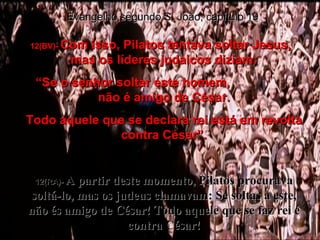 12(BV)-  Com isso, Pilatos tentava soltar Jesus,  mas os líderes judaicos diziam: “ Se o senhor soltar este homem,  não é amigo de César. Todo aquele que se declara rei está em revolta contra César”. 12(RA)-  A partir deste momento, Pilatos procurava soltá-lo, mas os judeus clamavam: Se soltas a este, não és amigo de César! Todo aquele que se faz rei é contra César! Evangelho segundo S. João, capítulo 19 