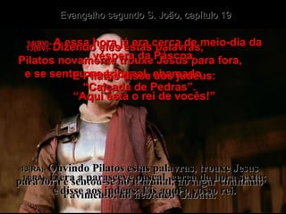 13(BV)-  Dizendo eles estas palavras,  Pilatos novamente trouxe Jesus para fora,  e se sentou no tribunal, chamado  “Calçada de Pedras”. 13(RA)-  Ouvindo Pilatos estas palavras, trouxe Jesus para fora e sentou-se no tribunal, no lugar chamado Pavimento, no hebraico Gabatá. 14(BV)-  A essa hora já era cerca de meio-dia da véspera da Páscoa. E Pilatos disse aos judeus: “ Aqui está o rei de vocês!” 14(RA)-  E era a parasceve pascal, cerca da hora sexta; e disse aos judeus: Eis aqui o vosso rei. Evangelho segundo S. João, capítulo 19 