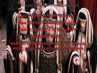 15(BV)-  “Fora com Ele!” Gritaram. “ Fora com Ele – crucifique Jesus!” “ Quê? Crucificar o rei de vocês?” Perguntou Pilatos. “ Nós não temos nenhum outro rei, além de César”, gritaram os sacerdote principais. Evangelho segundo S. João, capítulo 19 15(RA)-  Eles, porém, clamavam:  Fora! Fora! Crucifica-o!  Disse-lhes Pilatos:  Hei de crucificar o vosso rei?  Responderam os principais sacerdotes:  Não temos rei, senão César! 