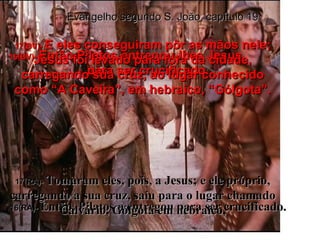 16(BV)-  Então Pilatos entregou-lhes Jesus  para ser crucificado. 16(RA)-  Então, Pilatos o entregou para ser crucificado. 17(BV)-  E eles conseguiram pôr as mãos nele; Jesus foi levado para fora da cidade, carregando sua cruz, ao lugar conhecido como “A Caveira”, em hebraico, “Gólgota”. 17(RA)-  Tomaram eles, pois, a Jesus; e ele próprio, carregando a sua cruz, saiu para o lugar chamado Calvário, Gólgota em hebraico, Evangelho segundo S. João, capítulo 19 